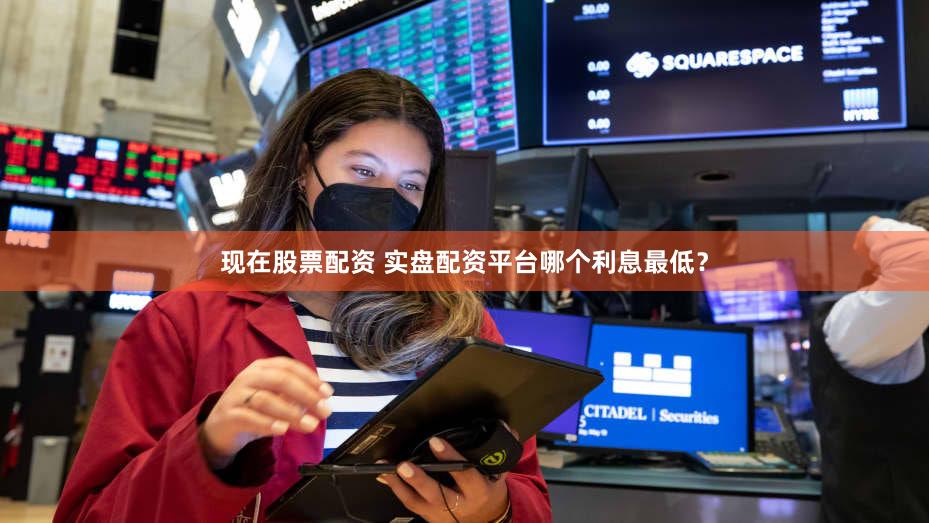 现在股票配资 实盘配资平台哪个利息最低？