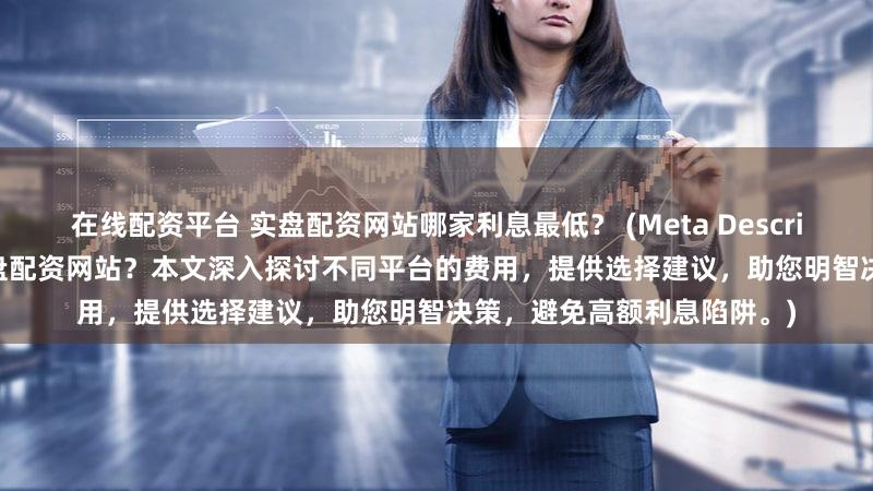 在线配资平台 实盘配资网站哪家利息最低？ (Meta Description  寻找最低利息的实盘配资网站？本文深入探讨不同平台的费用，提供选择建议，助您明智决策，避免高额利息陷阱。)