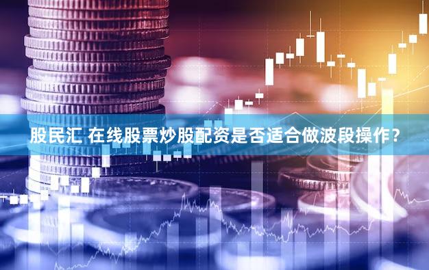 股民汇 在线股票炒股配资是否适合做波段操作？