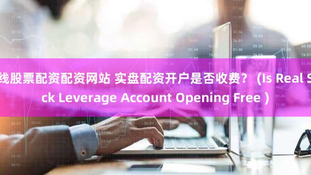 在线股票配资配资网站 实盘配资开户是否收费？ (Is Real Stock Leverage Account Opening Free )
