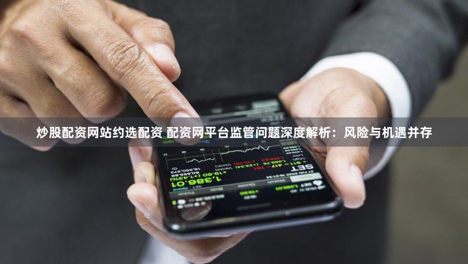 炒股配资网站约选配资 配资网平台监管问题深度解析：风险与机遇并存