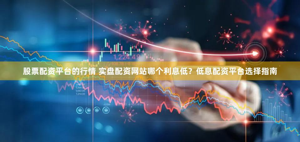 股票配资平台的行情 实盘配资网站哪个利息低？低息配资平台选择指南