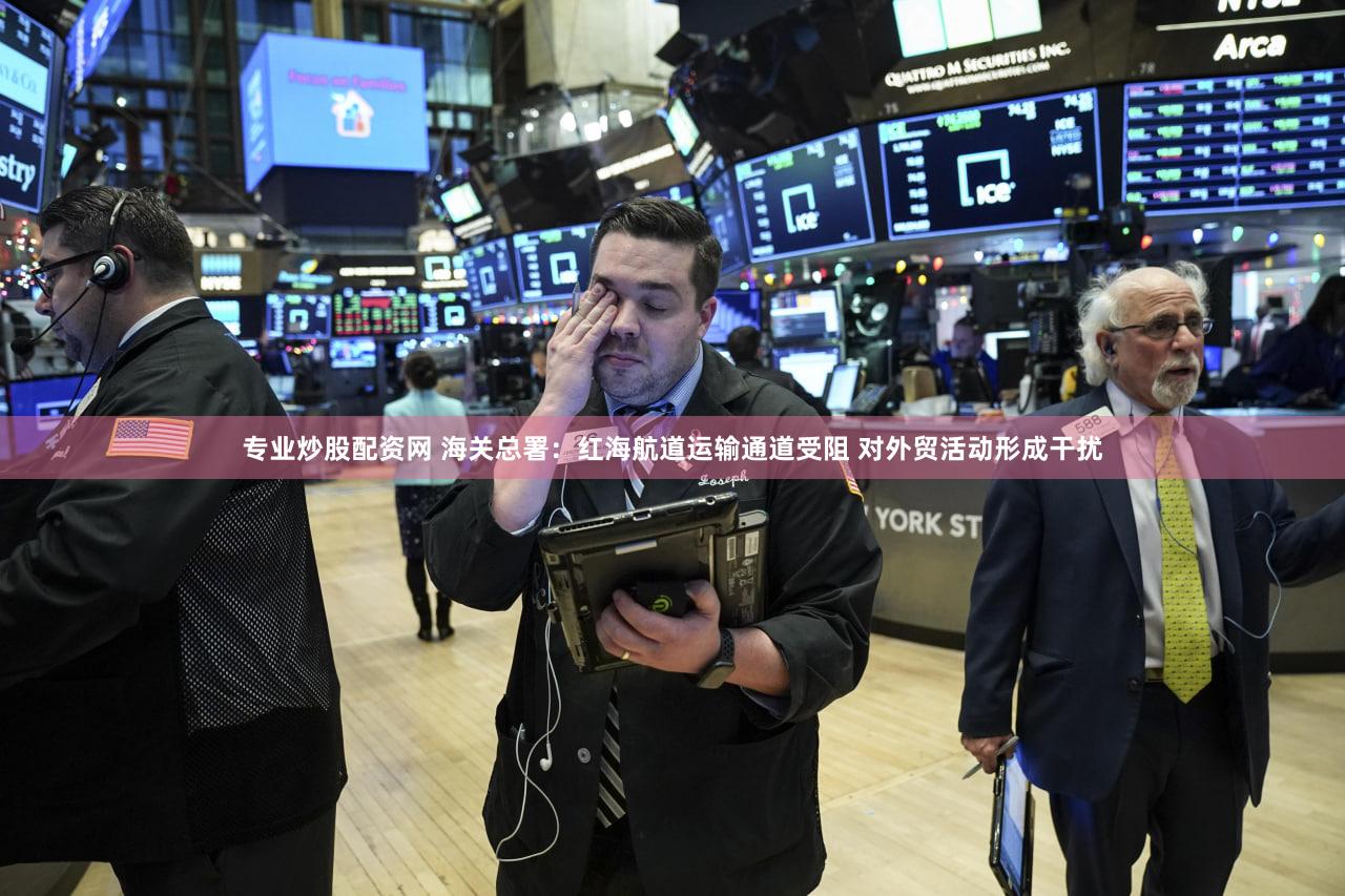 专业炒股配资网 海关总署：红海航道运输通道受阻 对外贸活动形成干扰