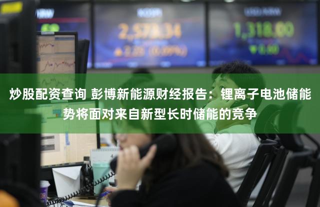 炒股配资查询 彭博新能源财经报告：锂离子电池储能势将面对来自新型长时储能的竞争