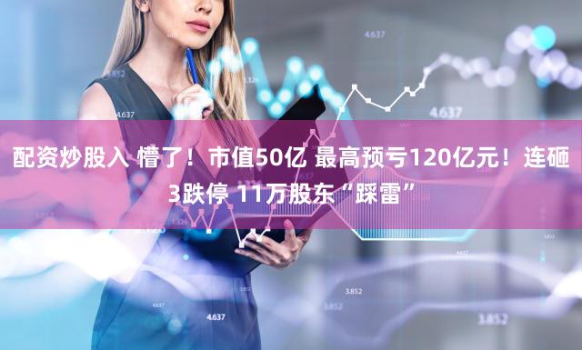 配资炒股入 懵了！市值50亿 最高预亏120亿元！连砸3跌停 11万股东“踩雷”