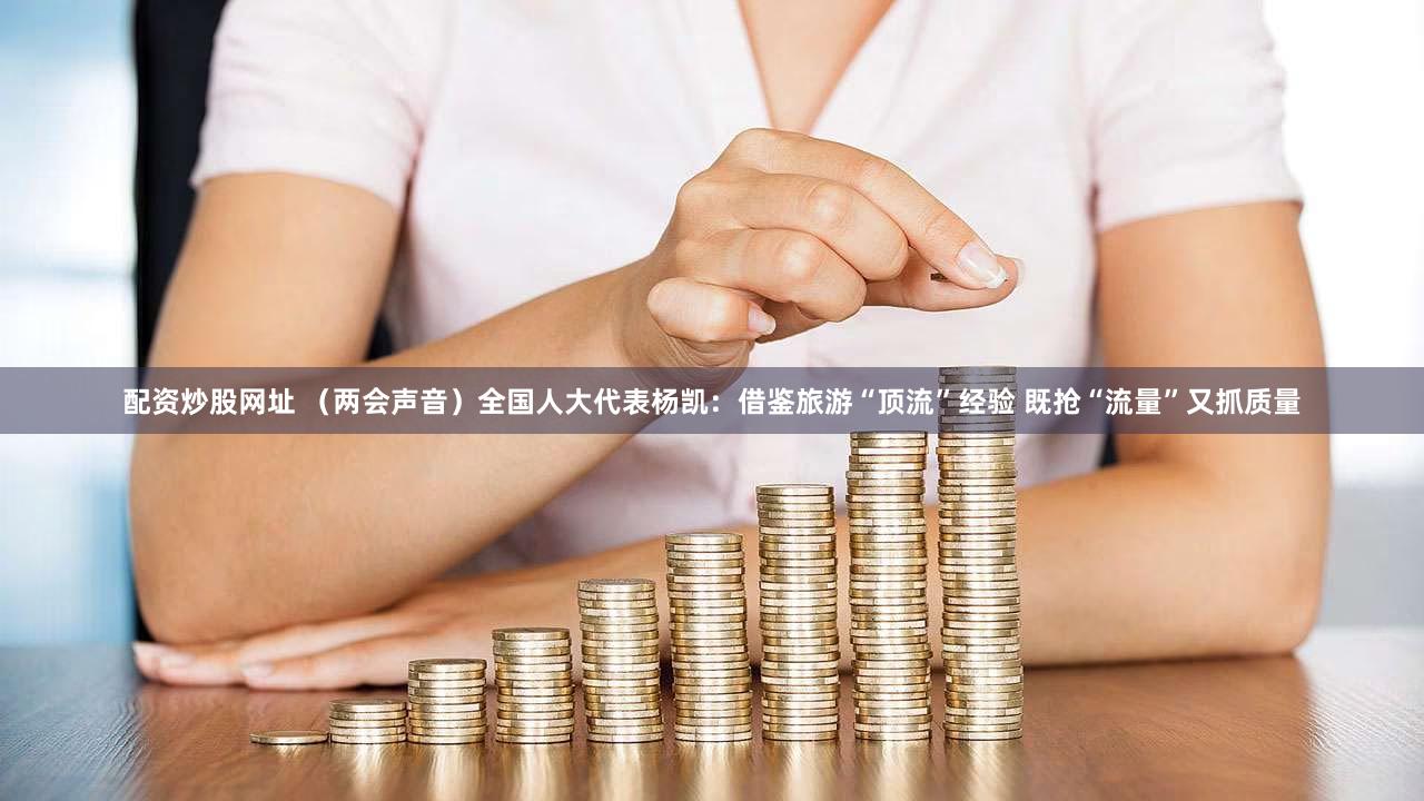 配资炒股网址 （两会声音）全国人大代表杨凯：借鉴旅游“顶流”经验 既抢“流量”又抓质量