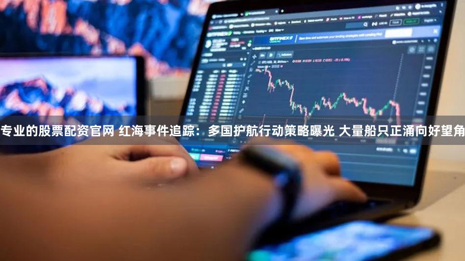 专业的股票配资官网 红海事件追踪：多国护航行动策略曝光 大量船只正涌向好望角