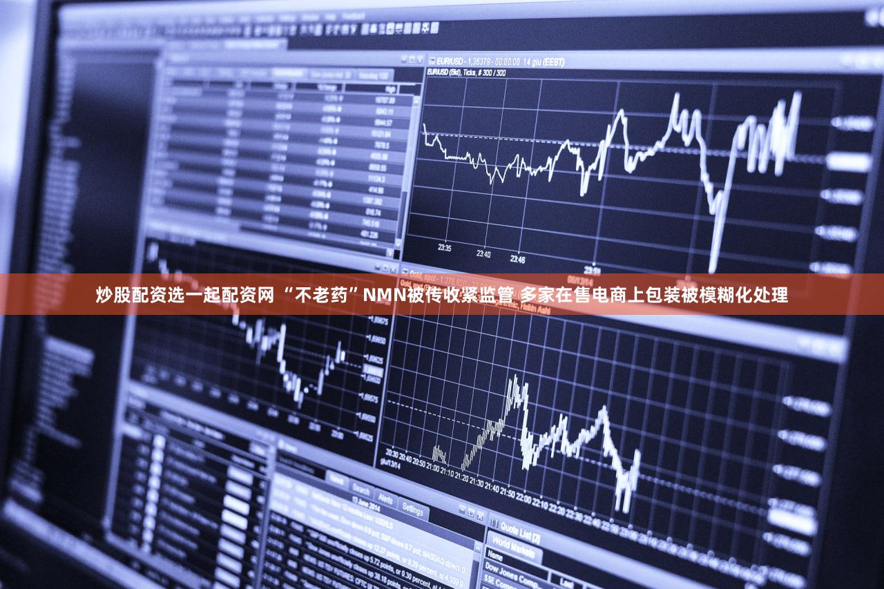 炒股配资选一起配资网 “不老药”NMN被传收紧监管 多家在售电商上包装被模糊化处理