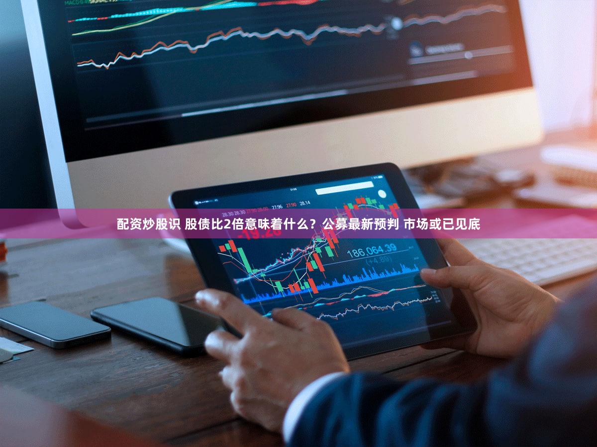 配资炒股识 股债比2倍意味着什么？公募最新预判 市场或已见底