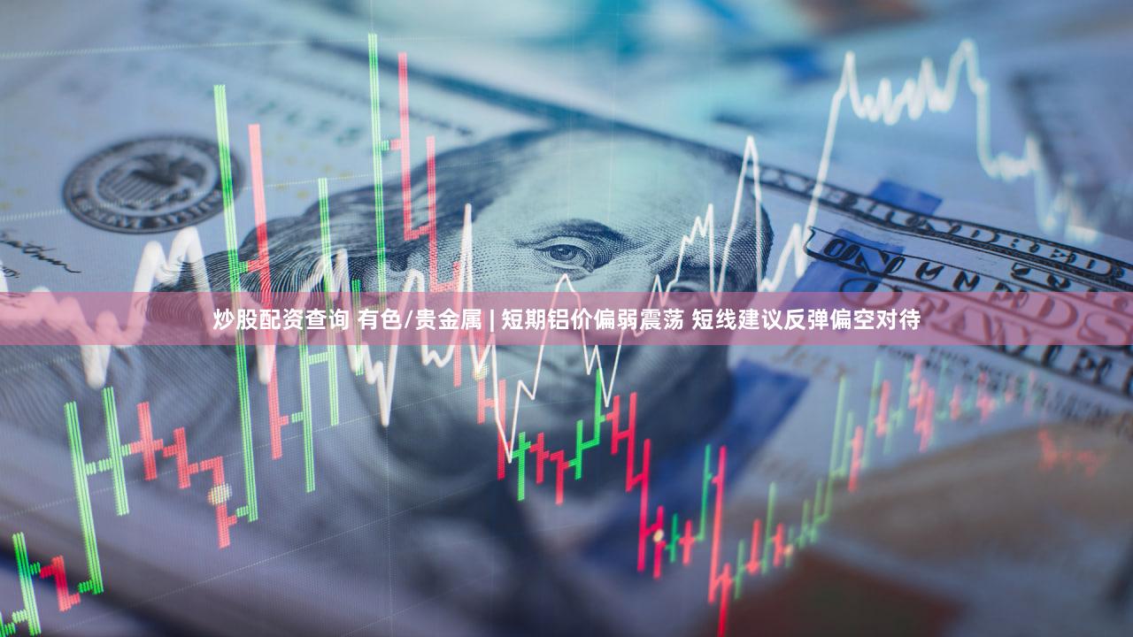 炒股配资查询 有色/贵金属 | 短期铝价偏弱震荡 短线建议反弹偏空对待