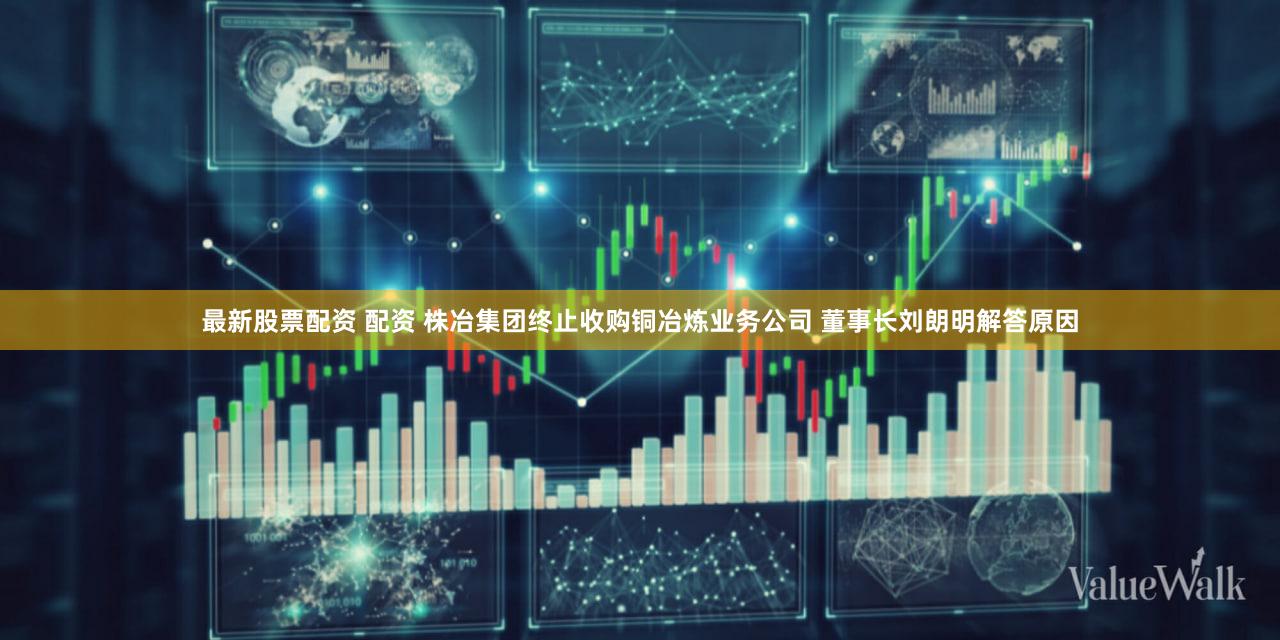 最新股票配资 配资 株冶集团终止收购铜冶炼业务公司 董事长刘朗明解答原因
