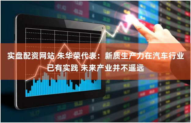 实盘配资网站 朱华荣代表：新质生产力在汽车行业已有实践 未来产业并不遥远
