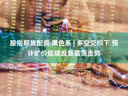 股指期货配资 黑色系 | 多空交织下 预计矿价延续反复震荡走势