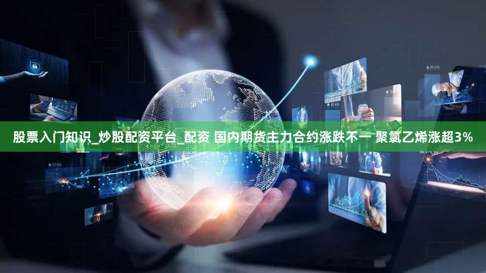 股票入门知识_炒股配资平台_配资 国内期货主力合约涨跌不一 聚氯乙烯涨超3%