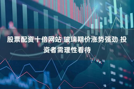 股票配资十倍网站 玻璃期价涨势强劲 投资者需理性看待