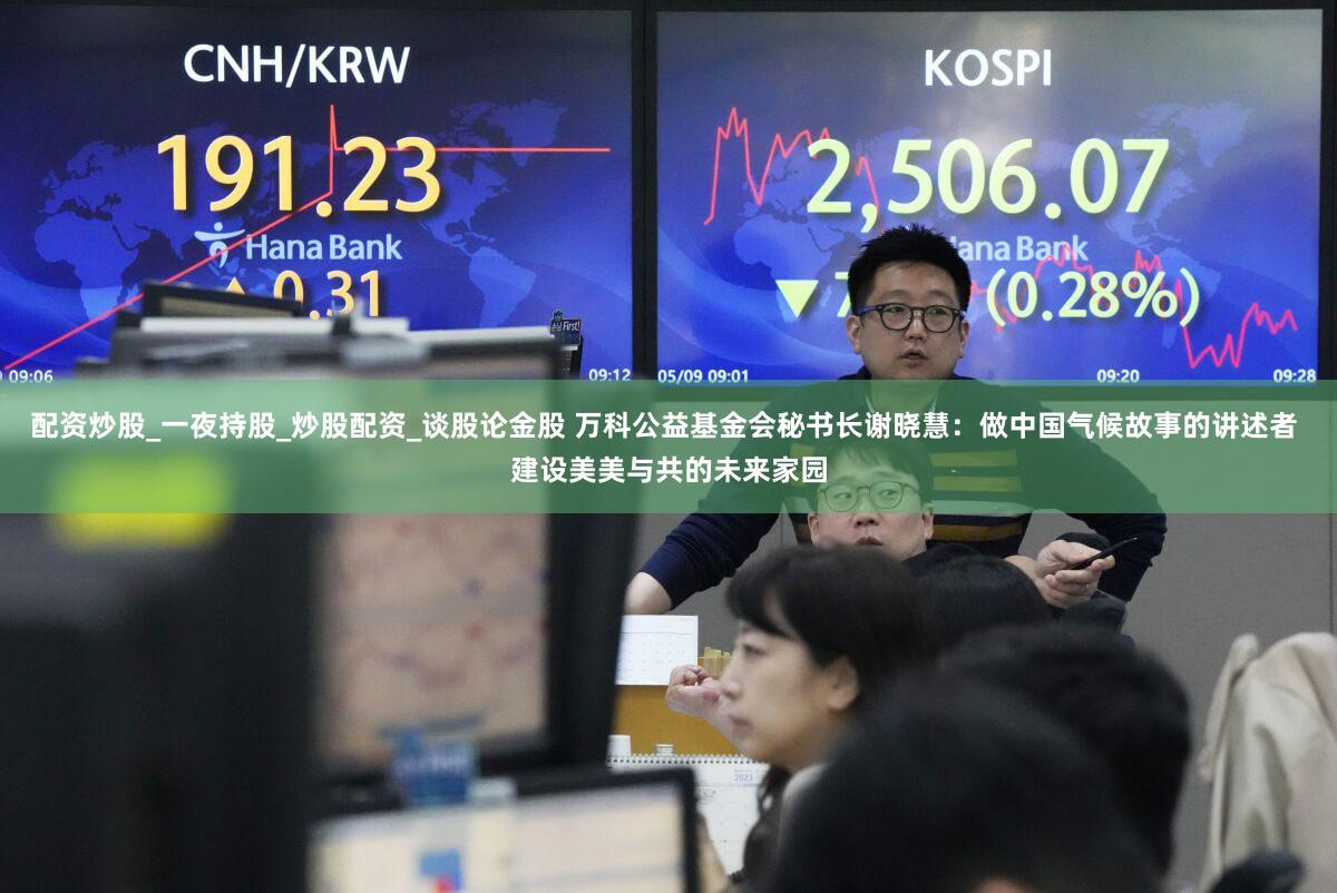 配资炒股_一夜持股_炒股配资_谈股论金股 万科公益基金会秘书长谢晓慧：做中国气候故事的讲述者 建设美美与共的未来家园