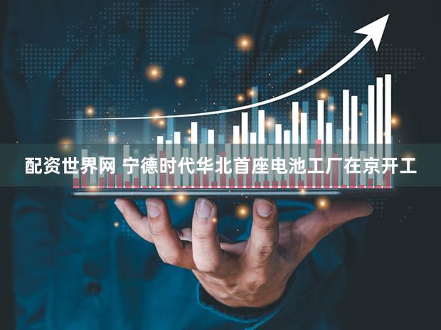 配资世界网 宁德时代华北首座电池工厂在京开工