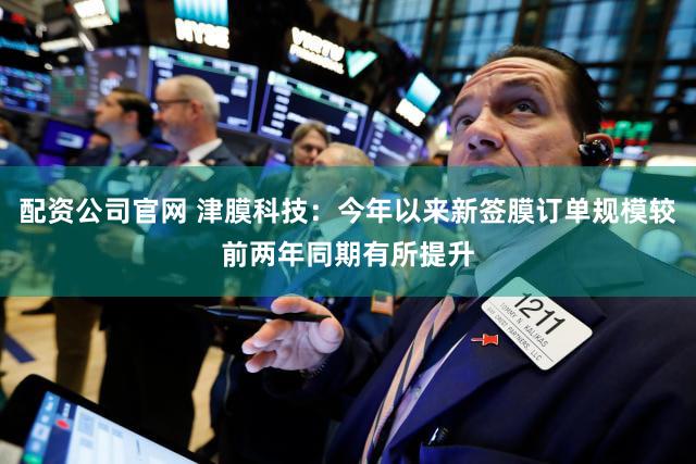 配资公司官网 津膜科技：今年以来新签膜订单规模较前两年同期有所提升