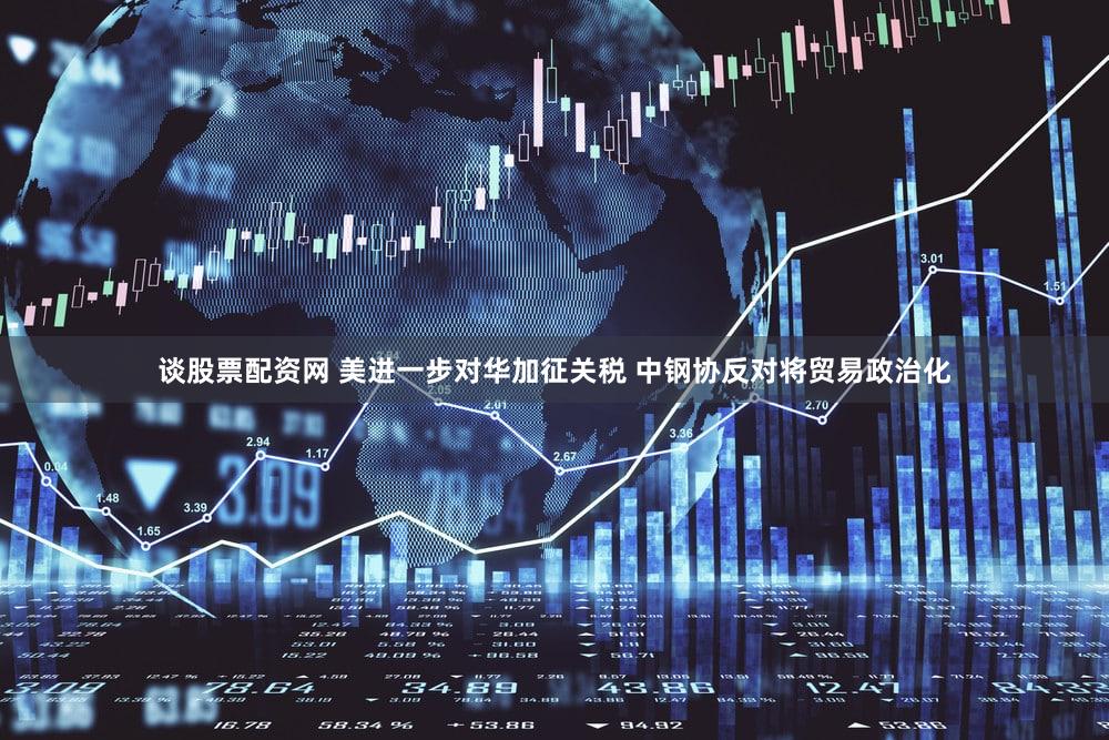 谈股票配资网 美进一步对华加征关税 中钢协反对将贸易政治化