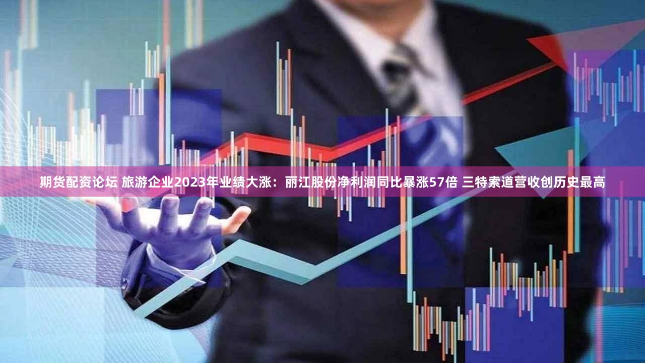 期货配资论坛 旅游企业2023年业绩大涨：丽江股份净利润同比暴涨57倍 三特索道营收创历史最高