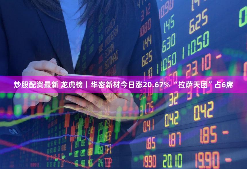 炒股配资最新 龙虎榜丨华密新材今日涨20.67% “拉萨天团”占6席