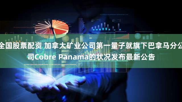 全国股票配资 加拿大矿业公司第一量子就旗下巴拿马分公司Cobre Panama的状况发布最新公告