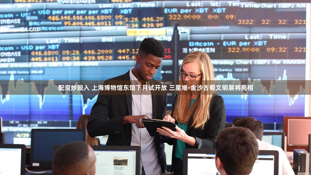 配资炒股入 上海博物馆东馆下月试开放 三星堆·金沙古蜀文明展将亮相