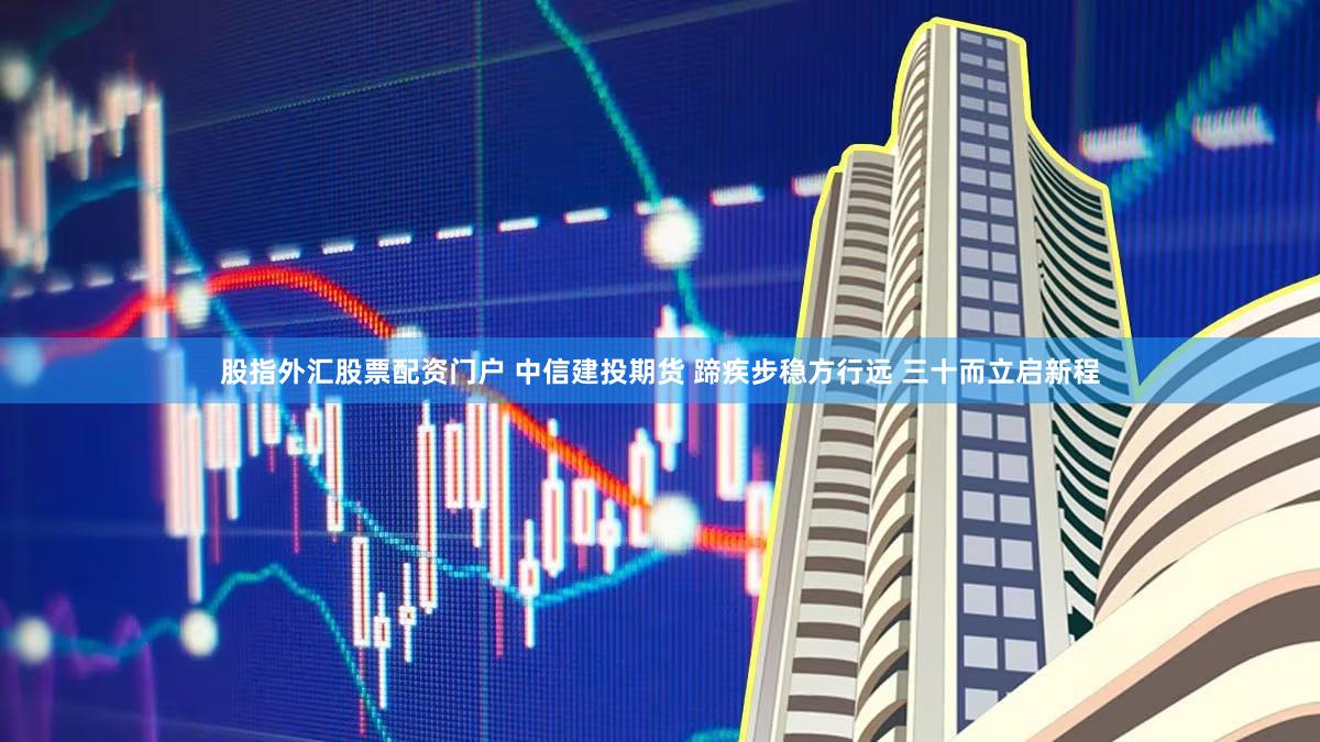 股指外汇股票配资门户 中信建投期货 蹄疾步稳方行远 三十而立启新程