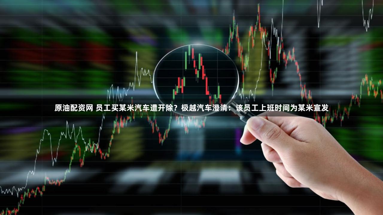 原油配资网 员工买某米汽车遭开除？极越汽车澄清：该员工上班时间为某米宣发