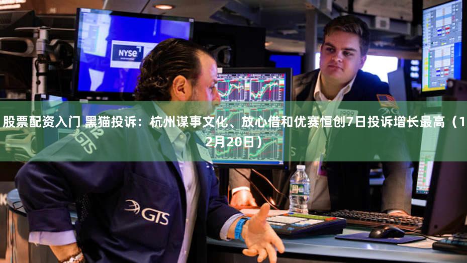 股票配资入门 黑猫投诉：杭州谋事文化、放心借和优赛恒创7日投诉增长最高（12月20日）