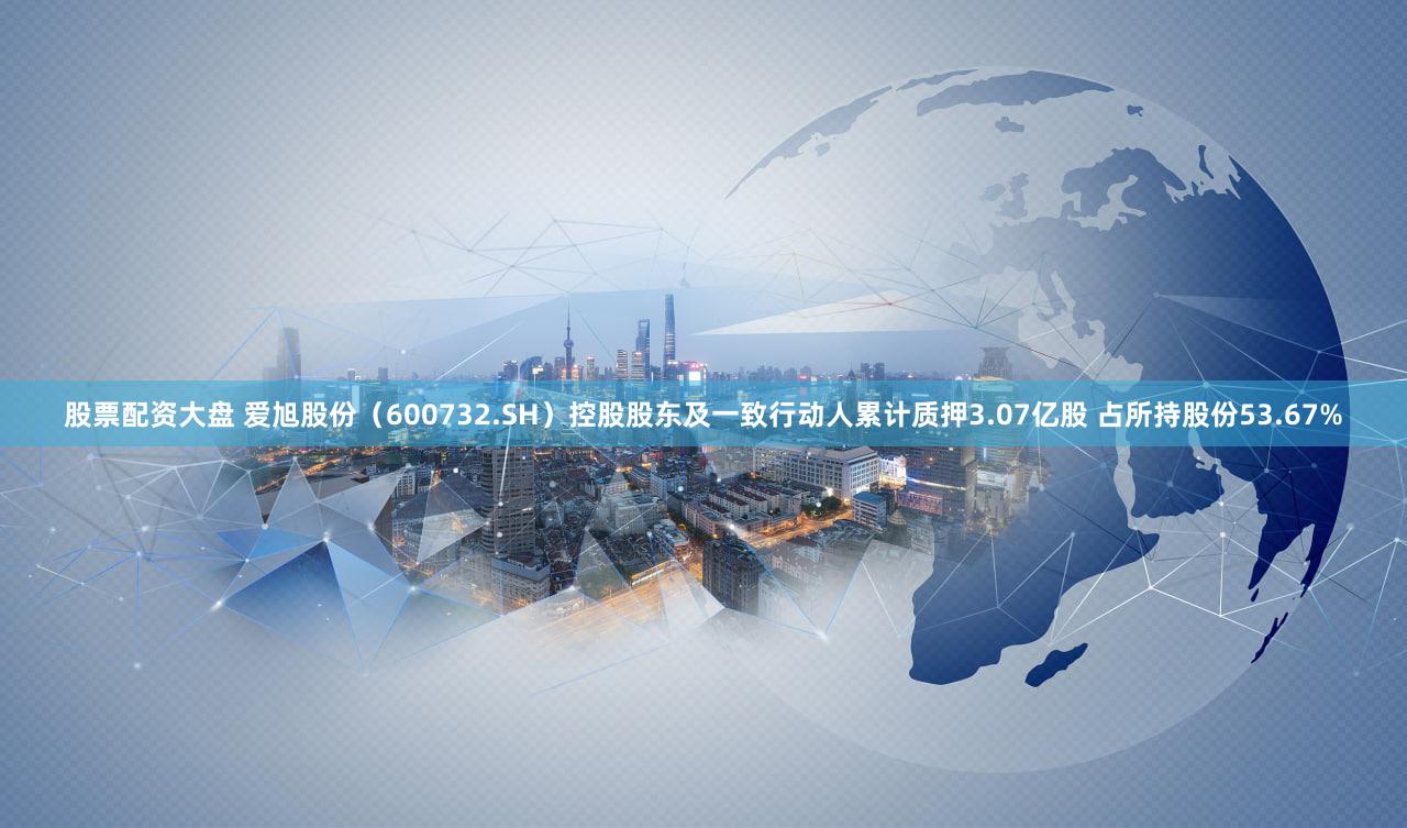 股票配资大盘 爱旭股份（600732.SH）控股股东及一致行动人累计质押3.07亿股 占所持股份53.67%