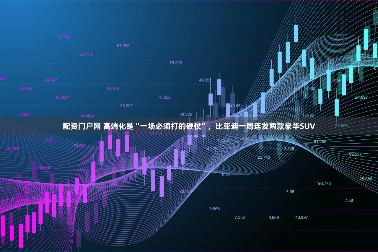 配资门户网 高端化是“一场必须打的硬仗”，比亚迪一周连发两款豪华SUV