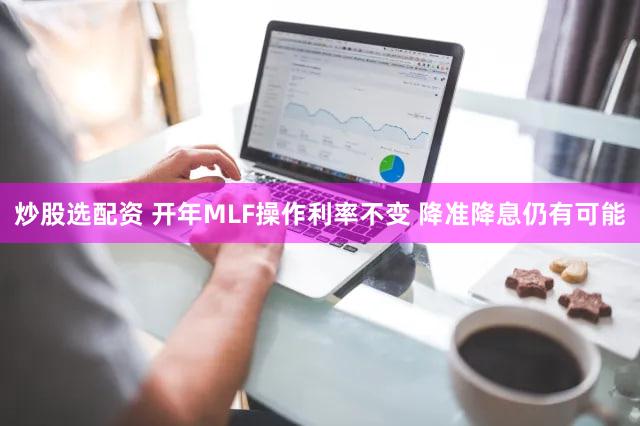 炒股选配资 开年MLF操作利率不变 降准降息仍有可能