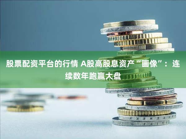 股票配资平台的行情 A股高股息资产“画像”：连续数年跑赢大盘