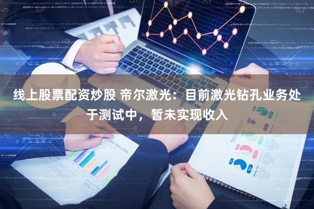 线上股票配资炒股 帝尔激光：目前激光钻孔业务处于测试中，暂未实现收入