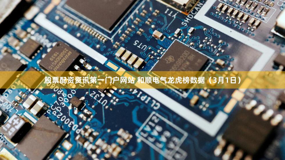 股票配资资讯第一门户网站 和顺电气龙虎榜数据（3月1日）