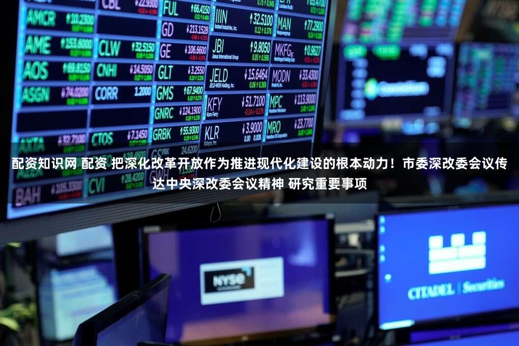 配资知识网 配资 把深化改革开放作为推进现代化建设的根本动力！市委深改委会议传达中央深改委会议精神 研究重要事项