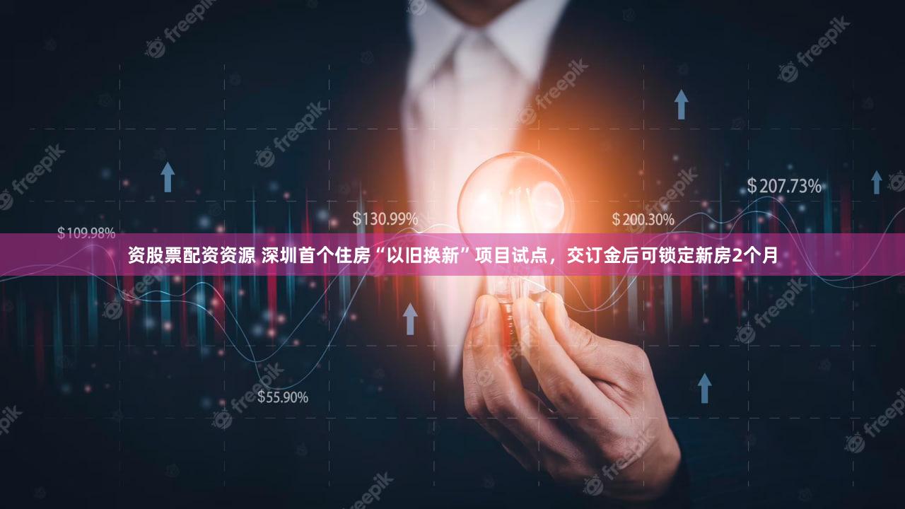 资股票配资资源 深圳首个住房“以旧换新”项目试点,交订金后可锁定新房2个月