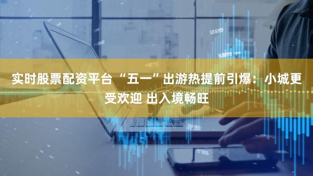 实时股票配资平台 “五一”出游热提前引爆:小城更受欢迎 出入境畅旺