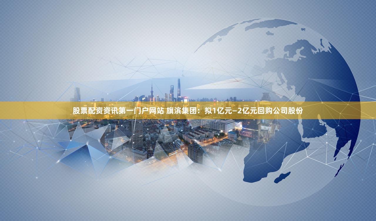 股票配资资讯第一门户网站 旗滨集团:拟1亿元—2亿元回购公司股份