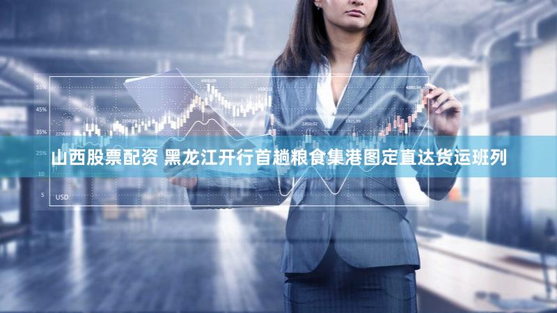 山西股票配资 黑龙江开行首趟粮食集港图定直达货运班列