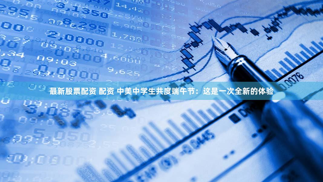 最新股票配资 配资 中美中学生共度端午节:这是一次全新的体验