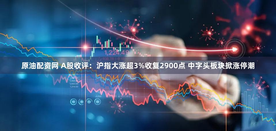 原油配资网 A股收评：沪指大涨超3%收复2900点 中字头板块掀涨停潮