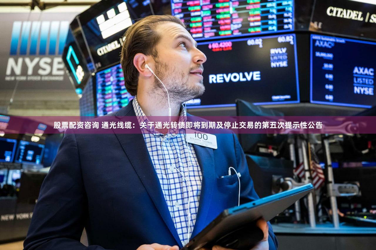 股票配资咨询 通光线缆：关于通光转债即将到期及停止交易的第五次提示性公告
