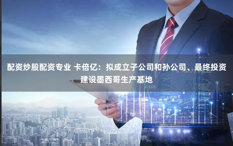 配资炒股配资专业 卡倍亿：拟成立子公司和孙公司、最终投资建设墨西哥生产基地