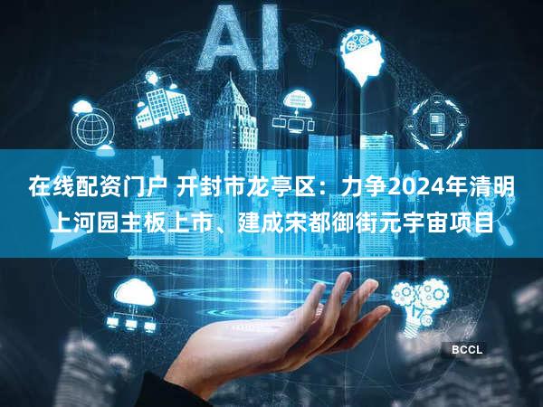 在线配资门户 开封市龙亭区：力争2024年清明上河园主板上市、建成宋都御街元宇宙项目