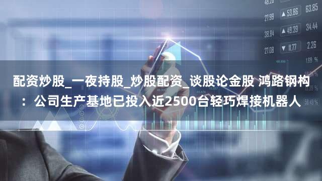 配资炒股_一夜持股_炒股配资_谈股论金股 鸿路钢构：公司生产基地已投入近2500台轻巧焊接机器人