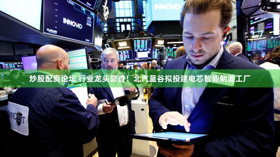 炒股配资论坛 行业龙头聚首！北汽蓝谷拟投建电芯智能制造工厂