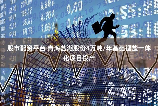 股市配资平台 青海盐湖股份4万吨/年基础锂盐一体化项目投产