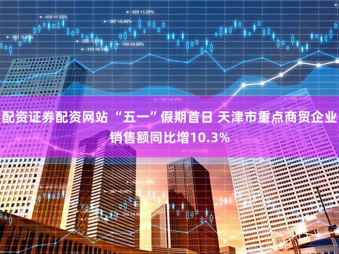 配资证券配资网站 “五一”假期首日 天津市重点商贸企业销售额同比增10.3%